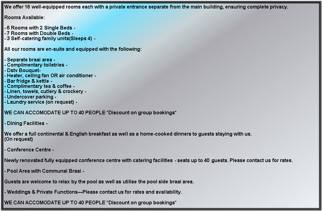 Text Box: We offer 16 well-equipped rooms each with a private entrance separate from the main building, ensuring complete privacy.

Rooms Available:

- 6 Rooms with 2 Single Beds - 
- 7 Rooms with Double Beds -
- 3 Self-catering family units(Sleeps 4) -

All our rooms are en-suite and equipped with the following:

- Separate braai area - 
- Complimentary toiletries -
- Dstv Bouquet-
- Heater, ceiling fan OR air conditioner -
- Bar fridge & kettle -
- Complimentary tea & coffee -
- Linen, towels, cutlery & crockery -
- Undercover parking -
- Laundry service (on request) -
WE CAN ACCOMODATE UP TO 40 PEOPLE *Discount on group bookings*

- Dining Facilities -

We offer a full continental & English breakfast as well as a home-cooked dinners to guests staying with us.
(On request)

- Conference Centre -

Newly renovated fully equipped conference centre with catering facilities - seats up to 40 guests. Please contact us for rates.

- Pool Area with Communal Braai -

Guests are welcome to relax by the pool as well as utilise the pool side braai area.

- Weddings & Private FunctionsPlease contact us for rates and availability.

WE CAN ACCOMODATE UP TO 40 PEOPLE *Discount on group bookings*