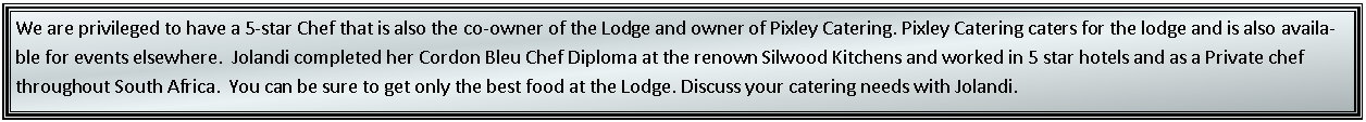 Text Box: We are privileged to have a 5-star Chef that is also the co-owner of the Lodge and owner of Pixley Catering. Pixley Catering caters for the lodge and is also available for events elsewhere.  Jolandi completed her Cordon Bleu Chef Diploma at the renown Silwood Kitchens and worked in 5 star hotels and as a Private chef throughout South Africa.  You can be sure to get only the best food at the Lodge. Discuss your catering needs with Jolandi. 